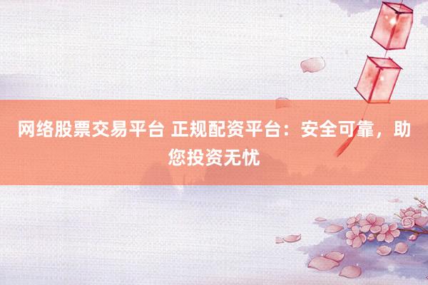 网络股票交易平台 正规配资平台：安全可靠，助您投资无忧