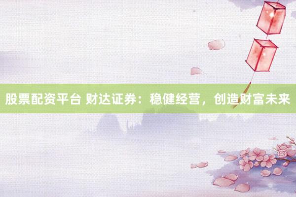 股票配资平台 财达证券：稳健经营，创造财富未来