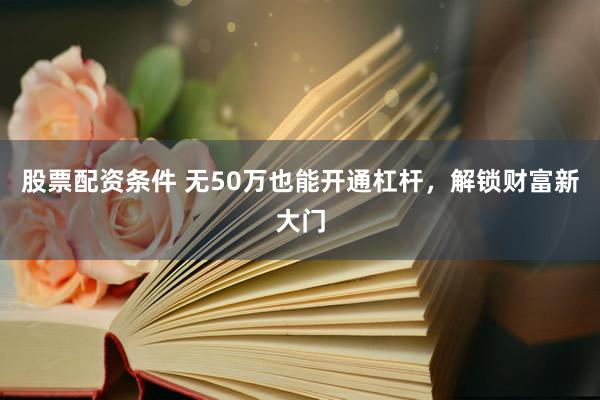 股票配资条件 无50万也能开通杠杆，解锁财富新大门