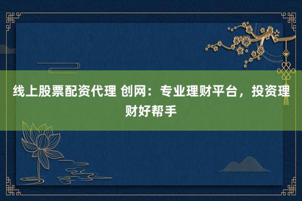 线上股票配资代理 创网：专业理财平台，投资理财好帮手