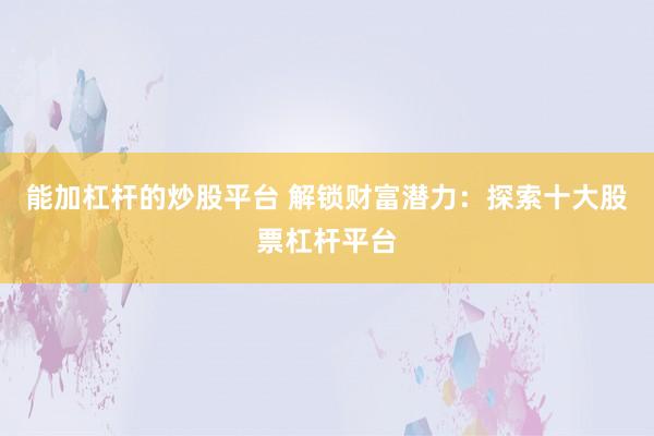 能加杠杆的炒股平台 解锁财富潜力：探索十大股票杠杆平台