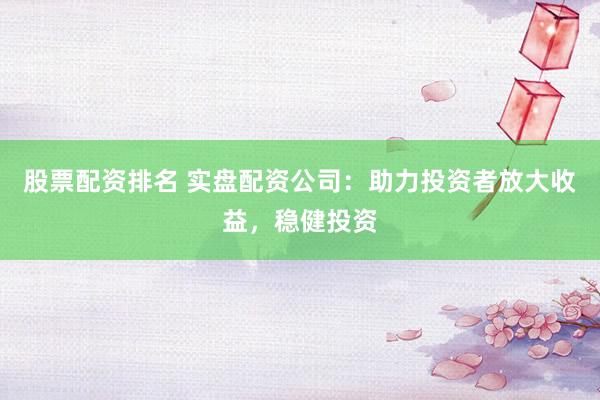 股票配资排名 实盘配资公司：助力投资者放大收益，稳健投资