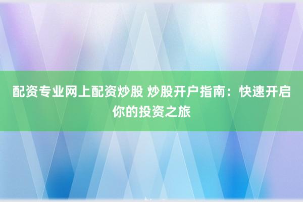 配资专业网上配资炒股 炒股开户指南：快速开启你的投资之旅