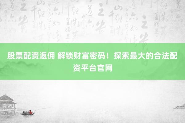 股票配资返佣 解锁财富密码！探索最大的合法配资平台官网