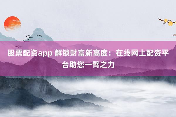 股票配资app 解锁财富新高度：在线网上配资平台助您一臂之力