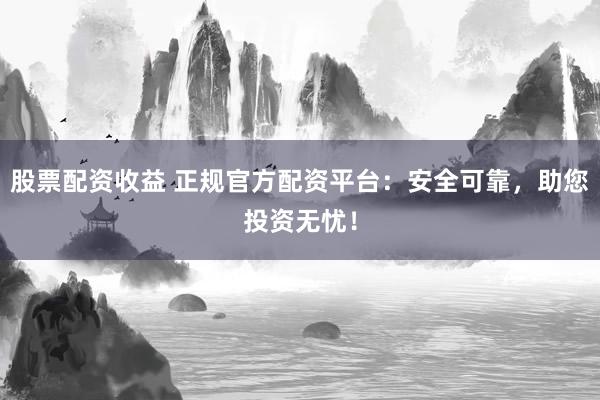 股票配资收益 正规官方配资平台：安全可靠，助您投资无忧！