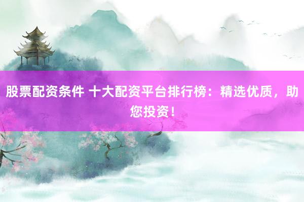 股票配资条件 十大配资平台排行榜：精选优质，助您投资！