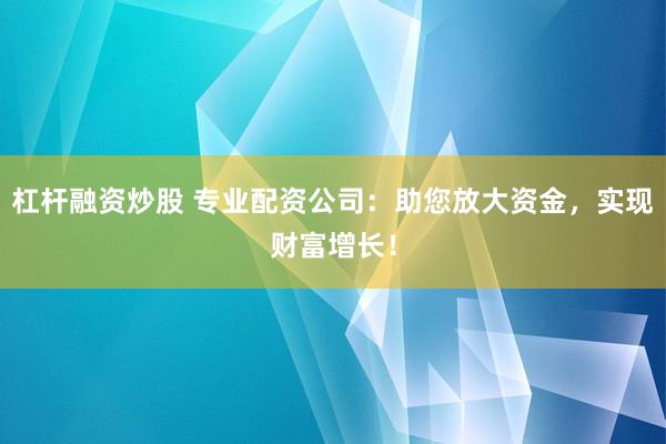 杠杆融资炒股 专业配资公司：助您放大资金，实现财富增长！