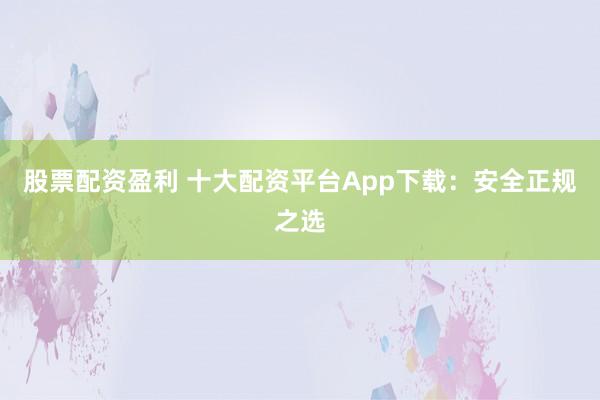 股票配资盈利 十大配资平台App下载：安全正规之选