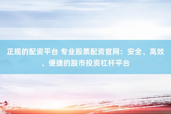 正规的配资平台 专业股票配资官网：安全、高效、便捷的股市投资杠杆平台