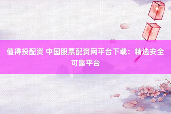 值得投配资 中国股票配资网平台下载：精选安全可靠平台