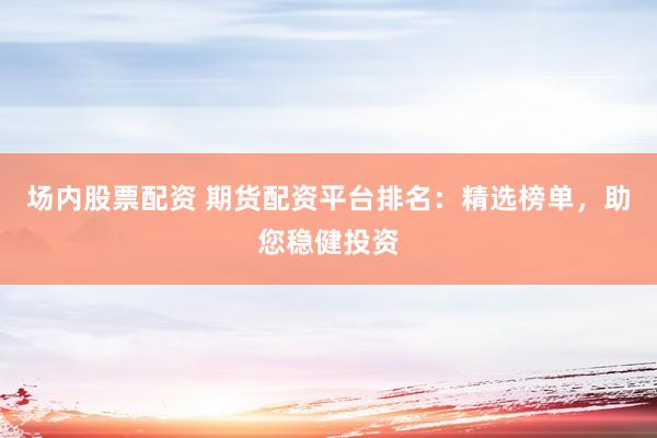 场内股票配资 期货配资平台排名：精选榜单，助您稳健投资