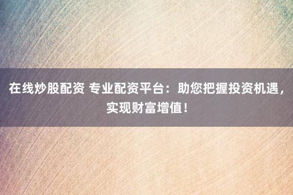 在线炒股配资 专业配资平台：助您把握投资机遇，实现财富增值！