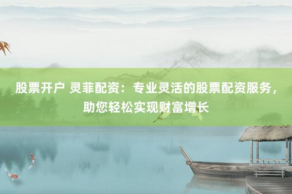 股票开户 灵菲配资：专业灵活的股票配资服务，助您轻松实现财富增长
