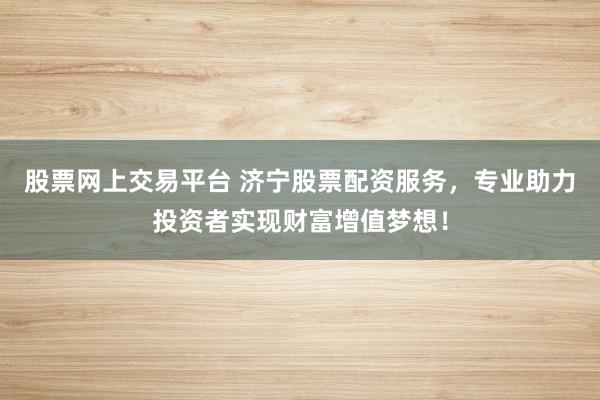 股票网上交易平台 济宁股票配资服务，专业助力投资者实现财富增值梦想！