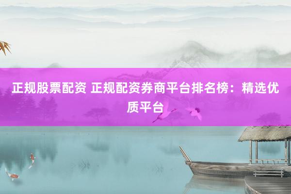 正规股票配资 正规配资券商平台排名榜：精选优质平台