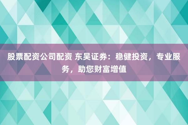 股票配资公司配资 东吴证券：稳健投资，专业服务，助您财富增值