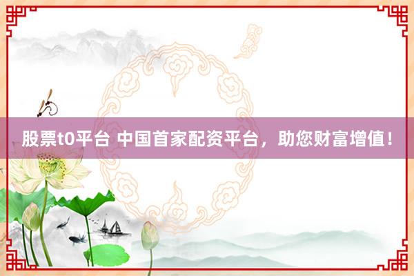 股票t0平台 中国首家配资平台，助您财富增值！