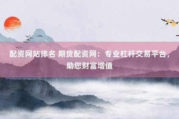 配资网站排名 期货配资网：专业杠杆交易平台，助您财富增值