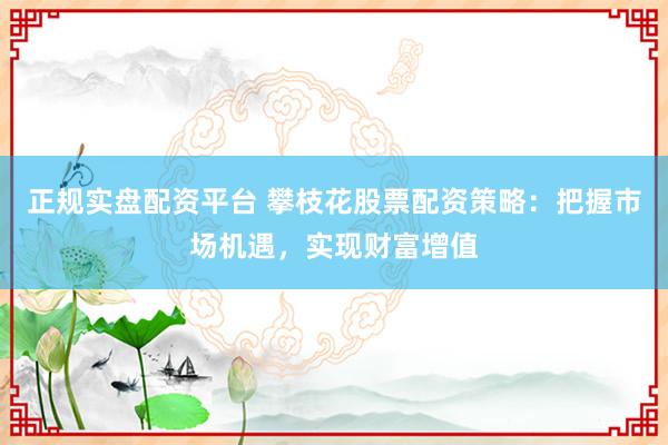 正规实盘配资平台 攀枝花股票配资策略：把握市场机遇，实现财富增值