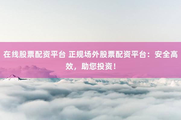 在线股票配资平台 正规场外股票配资平台：安全高效，助您投资！