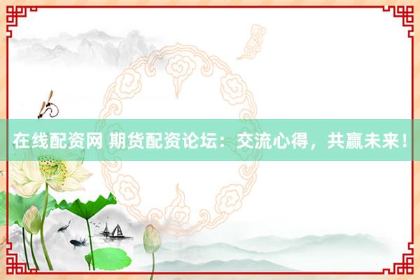 在线配资网 期货配资论坛：交流心得，共赢未来！