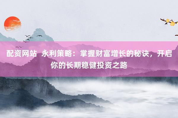 配资网站  永利策略：掌握财富增长的秘诀，开启你的长期稳健投资之路