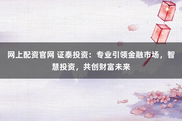 网上配资官网 证泰投资：专业引领金融市场，智慧投资，共创财富未来
