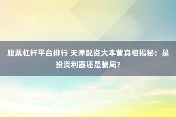 股票杠杆平台排行 天津配资大本营真相揭秘：是投资利器还是骗局？