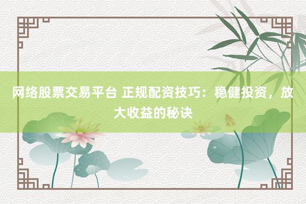 网络股票交易平台 正规配资技巧：稳健投资，放大收益的秘诀