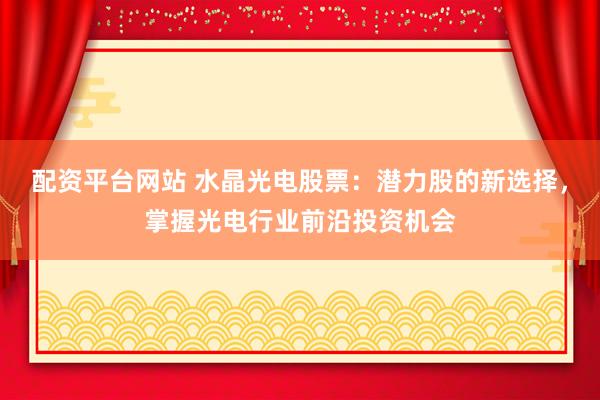 配资平台网站 水晶光电股票：潜力股的新选择，掌握光电行业前沿投资机会