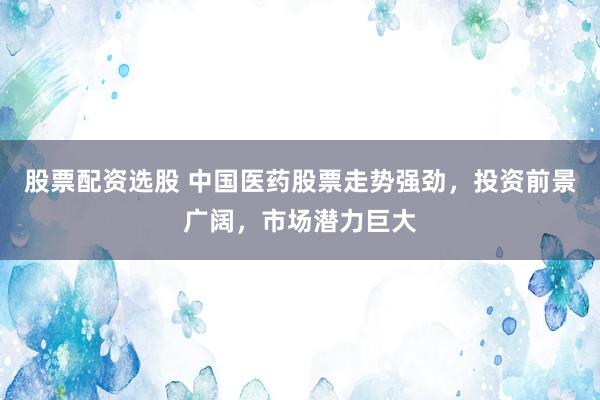 股票配资选股 中国医药股票走势强劲，投资前景广阔，市场潜力巨大