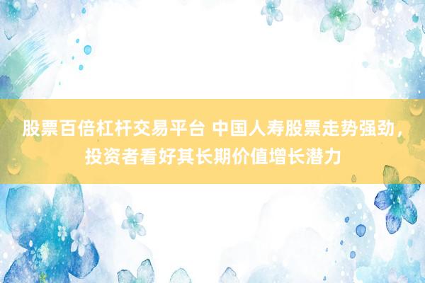 股票百倍杠杆交易平台 中国人寿股票走势强劲，投资者看好其长期价值增长潜力