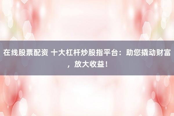 在线股票配资 十大杠杆炒股指平台：助您撬动财富，放大收益！