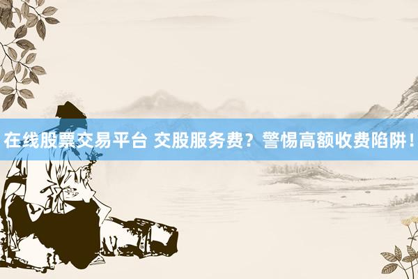 在线股票交易平台 交股服务费？警惕高额收费陷阱！