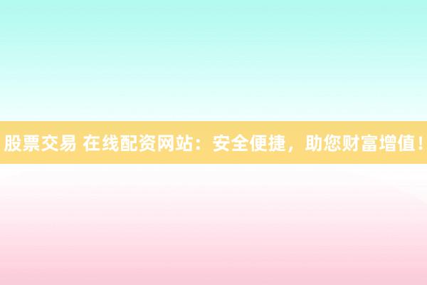 股票交易 在线配资网站：安全便捷，助您财富增值！