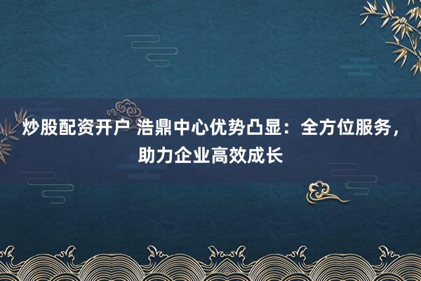 炒股配资开户 浩鼎中心优势凸显：全方位服务，助力企业高效成长