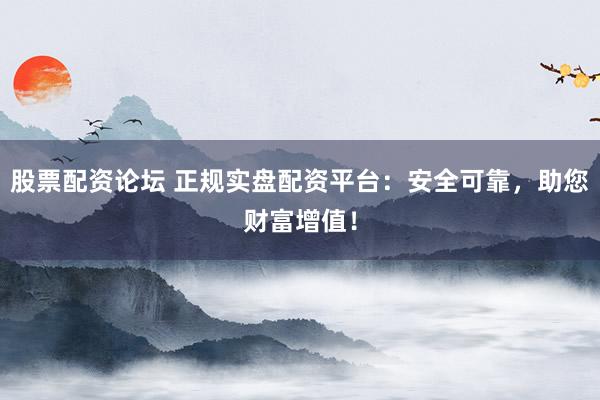 股票配资论坛 正规实盘配资平台：安全可靠，助您财富增值！