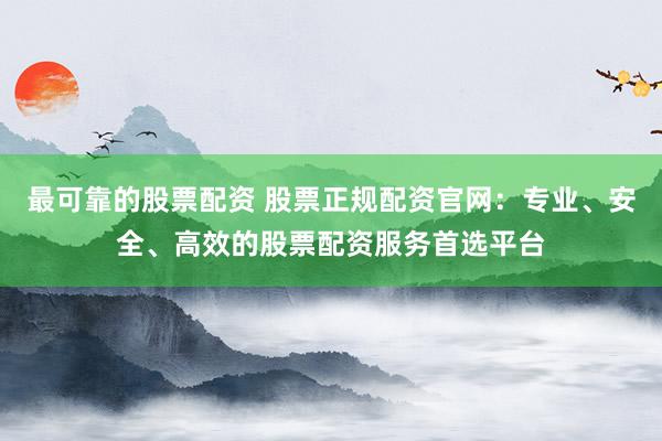 最可靠的股票配资 股票正规配资官网：专业、安全、高效的股票配资服务首选平台