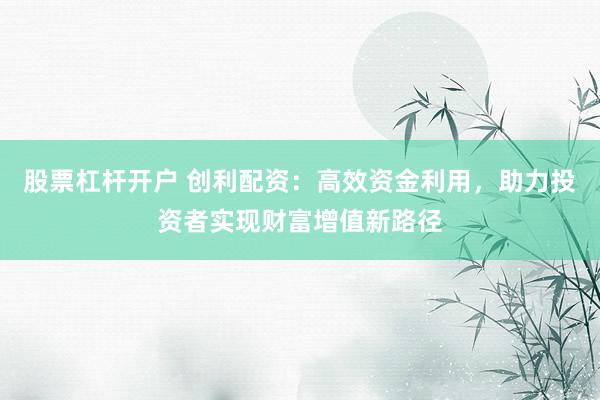 股票杠杆开户 创利配资：高效资金利用，助力投资者实现财富增值新路径