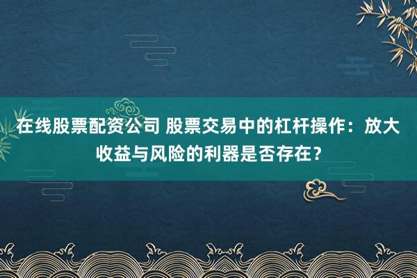 在线股票配资公司 股票交易中的杠杆操作：放大收益与风险的利器是否存在？