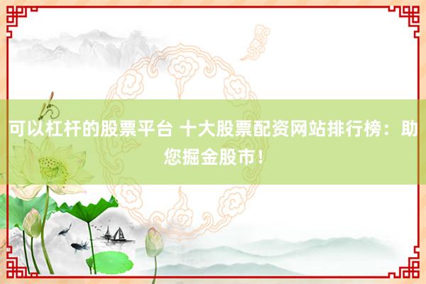 可以杠杆的股票平台 十大股票配资网站排行榜：助您掘金股市！