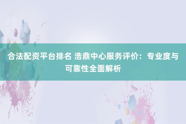 合法配资平台排名 浩鼎中心服务评价：专业度与可靠性全面解析