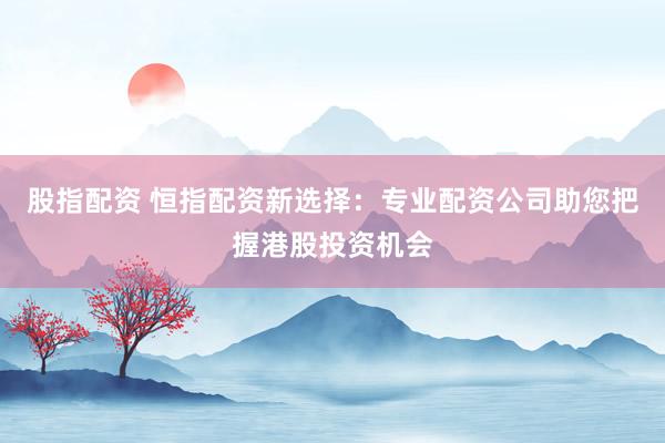股指配资 恒指配资新选择：专业配资公司助您把握港股投资机会
