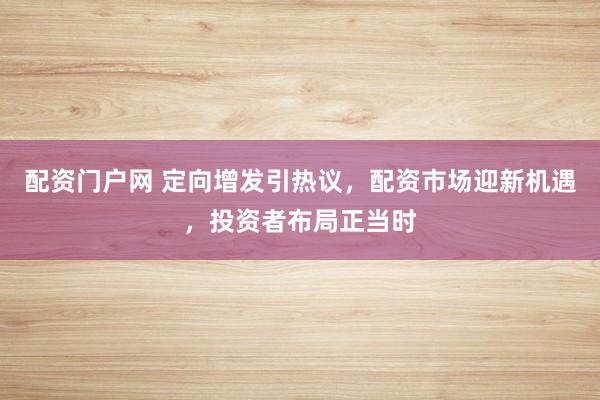 配资门户网 定向增发引热议，配资市场迎新机遇，投资者布局正当时