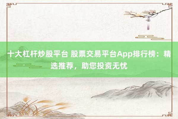 十大杠杆炒股平台 股票交易平台App排行榜：精选推荐，助您投资无忧