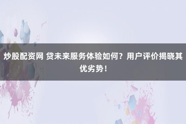 炒股配资网 贷未来服务体验如何？用户评价揭晓其优劣势！