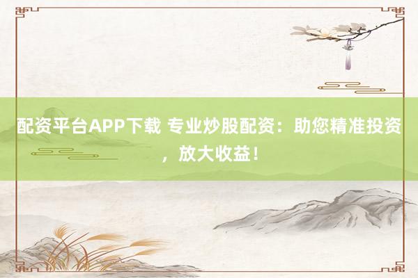 配资平台APP下载 专业炒股配资：助您精准投资，放大收益！