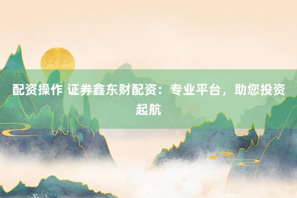 配资操作 证券鑫东财配资：专业平台，助您投资起航