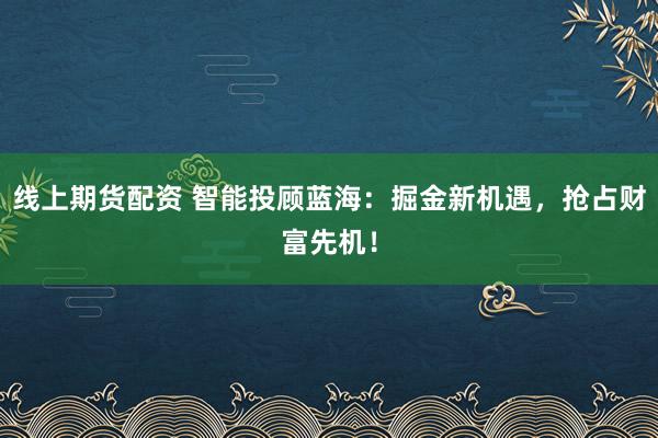 线上期货配资 智能投顾蓝海：掘金新机遇，抢占财富先机！